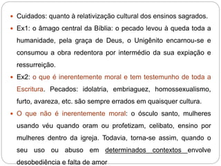  Cuidados: quanto à relativização cultural dos ensinos sagrados.
 Ex1: o âmago central da Bíblia: o pecado levou à queda toda a
humanidade, pela graça de Deus, o Unigênito encarnou-se e
consumou a obra redentora por intermédio da sua expiação e
ressurreição.
 Ex2: o que é inerentemente moral e tem testemunho de toda a
Escritura. Pecados: idolatria, embriaguez, homossexualismo,
furto, avareza, etc. são sempre errados em quaisquer cultura.
 O que não é inerentemente moral: o ósculo santo, mulheres
usando véu quando oram ou profetizam, celibato, ensino por
mulheres dentro da igreja. Todavia, torna-se assim, quando o
seu uso ou abuso em determinados contextos envolve
desobediência e falta de amor
 