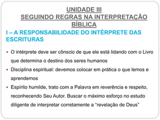 UNIDADE III
SEGUINDO REGRAS NA INTERPRETAÇÃO
BÍBLICA
I – A RESPONSABILIDADE DO INTÉRPRETE DAS
ESCRITURAS
 O intérprete deve ser cônscio de que ele está lidando com o Livro
que determina o destino dos seres humanos
 Disciplina espiritual: devemos colocar em prática o que lemos e
aprendemos
 Espírito humilde, trato com a Palavra em reverência e respeito,
reconhecendo Seu Autor. Buscar o máximo esforço no estudo
diligente de interpretar corretamente a “revelação de Deus”
 