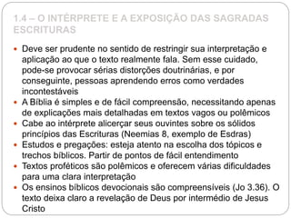 1.4 – O INTÉRPRETE E A EXPOSIÇÃO DAS SAGRADAS
ESCRITURAS
 Deve ser prudente no sentido de restringir sua interpretação e
aplicação ao que o texto realmente fala. Sem esse cuidado,
pode-se provocar sérias distorções doutrinárias, e por
conseguinte, pessoas aprendendo erros como verdades
incontestáveis
 A Bíblia é simples e de fácil compreensão, necessitando apenas
de explicações mais detalhadas em textos vagos ou polêmicos
 Cabe ao intérprete alicerçar seus ouvintes sobre os sólidos
princípios das Escrituras (Neemias 8, exemplo de Esdras)
 Estudos e pregações: esteja atento na escolha dos tópicos e
trechos bíblicos. Partir de pontos de fácil entendimento
 Textos proféticos são polêmicos e oferecem várias dificuldades
para uma clara interpretação
 Os ensinos bíblicos devocionais são compreensíveis (Jo 3.36). O
texto deixa claro a revelação de Deus por intermédio de Jesus
Cristo
 