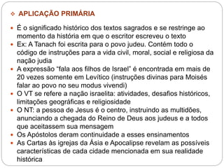  APLICAÇÃO PRIMÁRIA
 É o significado histórico dos textos sagrados e se restringe ao
momento da história em que o escritor escreveu o texto
 Ex: A Tanach foi escrita para o povo judeu. Contém todo o
código de instruções para a vida civil, moral, social e religiosa da
nação judia
 A expressão “fala aos filhos de Israel” é encontrada em mais de
20 vezes somente em Levítico (instruções divinas para Moisés
falar ao povo no seu modus vivendi)
 O VT se refere a nação israelita: atividades, desafios históricos,
limitações geográficas e religiosidade
 O NT: a pessoa de Jesus é o centro, instruindo as multidões,
anunciando a chegada do Reino de Deus aos judeus e a todos
que aceitassem sua mensagem
 Os Apóstolos deram continuidade a esses ensinamentos
 As Cartas às igrejas da Ásia e Apocalipse revelam as possíveis
características de cada cidade mencionada em sua realidade
histórica
 
