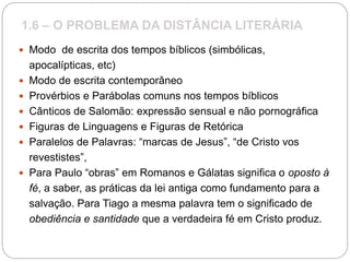 1.6 – O PROBLEMA DA DISTÂNCIA LITERÁRIA
 Modo de escrita dos tempos bíblicos (simbólicas,
apocalípticas, etc)
 Modo de escrita contemporâneo
 Provérbios e Parábolas comuns nos tempos bíblicos
 Cânticos de Salomão: expressão sensual e não pornográfica
 Figuras de Linguagens e Figuras de Retórica
 Paralelos de Palavras: “marcas de Jesus”, “de Cristo vos
revestistes”,
 Para Paulo “obras” em Romanos e Gálatas significa o oposto à
fé, a saber, as práticas da lei antiga como fundamento para a
salvação. Para Tiago a mesma palavra tem o significado de
obediência e santidade que a verdadeira fé em Cristo produz.
 