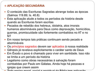  APLICAÇÃO SECUNDÁRIA
 O conteúdo das Escrituras Sagradas abrange todas as épocas
(Salmos 119.89; Is. 40.8)
 Esta aplicação alude a todos os períodos da história desde
quando as Escrituras foram escritas
 Pecados de rebelião dos hebreus, idolatria, atos imorais
humanos abomináveis para Deus como depravação, homicídios,
guerras, promiscuidade são fortemente combatidos no AT e no
NT
 Em nosso tempos tais práticas continuam sendo pecado e
abomináveis
 Os princípios sagrados devem ser aplicados à nossa realidade
 Gênesis já revelava explicitamente o caráter santo de Deus
 Em Êxodo o povo é chamado para viver em santidade. Isso não
se limita a um período da história
 Legalismo como obras necessárias à salvação foram
combatidas por Paulo em Gálatas. Ainda hoje há pessoas e
igrejas que creem assim
 
