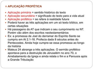  APLICAÇÃO PROFÉTICA
 Aplicação primária = sentido histórico do texto
 Aplicação secundária = significado do texto para a vida atual
 Aplicação profética = se refere à realidade futura
 Poderá haver as três aplicações em um só texto bíblico, em
certas situações
 Há passagens do AT que indicam o seu cumprimento no NT.
Porém vão além dos escritos neotestamentários
 Ex: a promessa de Joel do derramar do Espírito Santo se
cumpriu em At 2.1-18. Profecia dada 8 séculos antes do
Pentecostes. Ainda hoje cumpre-se essa promessa ao longo
da história
 Mateus 24 abrange a três aplicações. O sermão profético
apontava para a destruição de Jerusalém no ano 70, o
Arrebatamento da Igreja e ainda relata o fim e a Parousia após
a Grande Tribulação
 