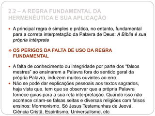 2.2 – A REGRA FUNDAMENTAL DA
HERMENÊUTICA E SUA APLICAÇÃO
 A principal regra é simples e prática, no entanto, fundamental
para a correta interpretação da Palavra de Deus: A Bíblia é sua
própria intérprete
 OS PERIGOS DA FALTA DE USO DA REGRA
FUNDAMENTAL
 A falta de conhecimento ou integridade por parte dos “falsos
mestres” ao ensinarem a Palavra fora do sentido geral da
própria Palavra, induzem muitos ouvintes ao erro.
 Não se pode dar explicações pessoais aos textos sagrados,
haja vista que, tem que se observar que a própria Palavra
fornece guias para a sua reta interpretação. Quando isso não
acontece criam-se falsas seitas e diversas religiões com falsos
ensinos: Mormonismo, Só Jesus Testemunhas de Jeová,
Ciência Cristã, Espiritismo, Universalismo, etc
 