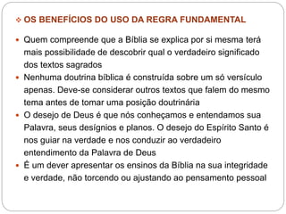  OS BENEFÍCIOS DO USO DA REGRA FUNDAMENTAL
 Quem compreende que a Bíblia se explica por si mesma terá
mais possibilidade de descobrir qual o verdadeiro significado
dos textos sagrados
 Nenhuma doutrina bíblica é construída sobre um só versículo
apenas. Deve-se considerar outros textos que falem do mesmo
tema antes de tomar uma posição doutrinária
 O desejo de Deus é que nós conheçamos e entendamos sua
Palavra, seus desígnios e planos. O desejo do Espírito Santo é
nos guiar na verdade e nos conduzir ao verdadeiro
entendimento da Palavra de Deus
 É um dever apresentar os ensinos da Bíblia na sua integridade
e verdade, não torcendo ou ajustando ao pensamento pessoal
 
