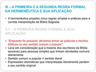 III – A PRIMEIRA E A SEGUNDA REGRA FORMAL
DA HERMENÊUTICA E SUA APLICAÇÃO
 A hermenêutica propões cinco regras simples e práticas para a
correta interpretação da Bíblia Sagrada.
3.1 – A PRIMEIRA REGRA FORMAL E SUA
APLICAÇÃO
 “Enquanto for possível, devemos tomar as palavras e trechos
bíblicos no seu sentido comum e popular”.
 Leva em consideração que a maioria dos escritores da Bíblia
escreveu para pessoas simples que tinham atividades comuns
diariamente
 Sentido comum e popular ≠ sentido literal
 Expressões idiomáticas que interpretadas literalmente perdem
o seu sentido original
 
