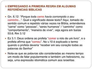  EMPREGANDO A PRIMEIRA REGRA EM ALGUMAS
REFERÊNCIAS BÍBLICAS
 Gn. 6.12: “Porque toda carne havia corrompido o seu
caminho...”. Qual o significado desse texto? Aqui, tomado do
sentido comum e repetido várias vezes na Bíblia, entendemos
“carne” como “pessoas”, “seres humanos” / “caminho” como
“comportamento”, “maneira de viver”, veja agora em Isaías
53.6; Rm 3.12
 Ez 3.1: Deus ordena ao profeta “comer o rolo de um livro”, e o
profeta afirma que “comeu”. No v.10 é explicado o termo
quando o profeta deveria “receber em seu coração todas as
palavras do Senhor”
 Nota-se que as palavras são consideradas ao mesmo tempo
um modo de falar popularmente e também um hebraísmo, ou
seja, uma expressão idiomática comum aos israelitas
 