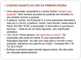  CUIDADO QUANTO AO USO DA PRIMEIRA REGRA
 Uma observação necessária é o termo formal “sempre que
possível”. Nem sempre as palavras poderão ser tomadas no
seu sentido comum e popular
 A palavra “comer” em Ezequiel 3, é uma expressão idiomática,
mas em Lc 24.43, a palavra “comer” sem dúvida, nesse texto é
literal. Em Nm 16.32, a expressão “a terra abriu a sua boca e
devorou...” trata-se de um texto figurado, com significado
simbólico
 I Co 15.31: Paulo declara “dia após dia eu morro”. Tal
expressão não pode ser literal. É uma expressão em
linguagem figurada: “eu não vivo mais para o mundo e seus
prazeres. Somente vivo pela fé em Cristo”. Compare Rm 7.8-
13; Gl 2.19,20
 Embora a primeira regra elucide alguns textos, ela não pode
ser utilizada aleatoriamente
 