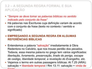 3.2 – A SEGUNDA REGRA FORMAL E SUA
APLICAÇÃO
 “Sempre se deve tomar as palavras bíblicas no sentido
indicado pelo conjunto da frase”
 Há palavras nas Escrituras cuja definição variam de acordo
com o conjunto da frase (texto no contexto / sentido e
significado)
 EMPREGANDO A SEGUNDA REGRA EM ALGUMAS
REFERÊNCIAS BÍBLICAS
 Entendemos a palavra “salvação” imediatamente à Obra
Redentora no Calvário, que nos trouxe perdão dos pecados.
Todavia, essa mesma palavra no grego tem vários significados:
libertação, livramento, preservação, tirado do perigo, escape
de castigo, liberdade temporal, a revelação do Evangelho, etc.
 Vejamos o termo em outras passagens bíblicas: At 7.25 (ARA):
salvação = liberdade temporal / Rm 13.11: salvação = vinda de
 