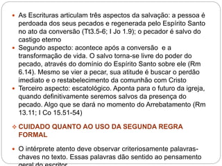  As Escrituras articulam três aspectos da salvação: a pessoa é
perdoada dos seus pecados e regenerada pelo Espírito Santo
no ato da conversão (Tt3.5-6; I Jo 1.9); o pecador é salvo do
castigo eterno
 Segundo aspecto: acontece após a conversão e a
transformação de vida. O salvo torna-se livre do poder do
pecado, através do domínio do Espírito Santo sobre ele (Rm
6.14). Mesmo se vier a pecar, sua atitude é buscar o perdão
imediato e o restabelecimento da comunhão com Cristo
 Terceiro aspecto: escatológico. Aponta para o futuro da igreja,
quando definitivamente seremos salvos da presença do
pecado. Algo que se dará no momento do Arrebatamento (Rm
13.11; I Co 15.51-54)
 CUIDADO QUANTO AO USO DA SEGUNDA REGRA
FORMAL
 O intérprete atento deve observar criteriosamente palavras-
chaves no texto. Essas palavras dão sentido ao pensamento
 