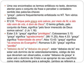  Uma vez encontrados os termos enfáticos no texto, devemos
atentar para o conjunto da frase e perceber o verdadeiro
sentido das palavras-chaves
 “graça”, palavra frequentemente enfatizada no NT. Tem vários
sentidos.
 Ef 2.8: “Porque pela graça sois salvos, por meio da fé; e isto
não vem de vós, é dom de Deus”. O termo grifado, pelo
conjunto da frase, significa “pelo favor imerecido de Deus
somos salvos”. (I Jo 1.16)
 Ester 2.9: “graça” significa “privilégios”; Colossenses 3.15:
“graça” significa “agradecimento”. (Mt 11.25); Atos 4.33: “graça”
significa “fraternidade de amor”; Atos 13.43: “graça” significa
“os ensinos do Evangelho”; Romanos 5.20: “graça” significa
“perdão”
 “debaixo da lei” e “debaixo da graça”: estar “debaixo da lei” era
estar sob domínio da lei veterotestamentária, código de leis
que deveriam ser observados, e estar “debaixo da graça” é
estar sob o domínio de Cristo e se apropriar do seu sacrifício
como meio suficiente para a salvação. (ambos se referem a
 