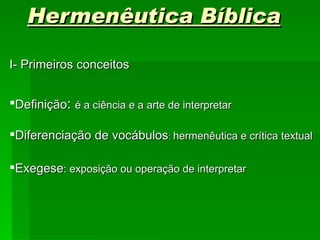 Hermenêutica Bíblica

I- Primeiros conceitos


Definição: é a ciência e a arte de interpretar

Diferenciação de vocábulos: hermenêutica e crítica textual

Exegese: exposição ou operação de interpretar
 