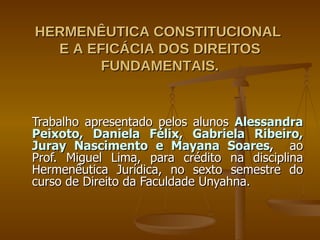 HERMENÊUTICA CONSTITUCIONAL  E A EFICÁCIA DOS DIREITOS FUNDAMENTAIS. Trabalho apresentado pelos alunos  Alessandra Peixoto, Daniela Félix, Gabriela Ribeiro, Juray Nascimento e Mayana Soares ,  ao Prof. Miguel Lima, para crédito na disciplina Hermenêutica Jurídica, no sexto semestre do curso de Direito da Faculdade Unyahna. 