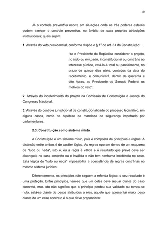 10



      Já o controle preventivo ocorre em situações onde os três poderes estatais
podem exercer o controle preventivo, no âmbito de suas próprias atribuições
institucionais; quais sejam:

1. Através do veto presidencial, conforme dispõe o § 1o do art. 61 da Constituição:

                                “se o Presidente da República considerar o projeto,
                                no todo ou em parte, inconstitucional ou contrário ao
                                interesse público, vetá-lo-á total ou parcialmente, no
                                prazo de quinze dias úteis, contados da data do
                                recebimento, e comunicará, dentro de quarenta e
                                oito horas, ao Presidente do Senado Federal os
                                motivos do veto”.

2. Através do indeferimento do projeto na Comissão de Constituição e Justiça do
Congresso Nacional.

3. Através do controle jurisdicional de constitucionalidade do processo legislativo, em
alguns casos, como na hipótese de mandado de segurança impetrado por
parlamentares.

      2.3. Constituição como sistema misto

      A Constituição é um sistema misto, pois é composta de princípios e regras. A
distinção entre ambos é de caráter lógico. As regras operam dentro de um esquema
de "tudo ou nada", isto é, ou a regra é válida e o resultado que prevê deve ser
alcançado no caso concreto ou é inválida e não tem nenhuma incidência no caso.
Esta lógica do "tudo ou nada" impossibilita a coexistência de regras contrárias no
mesmo sistema jurídico.

      Diferentemente, os princípios não seguem a referida lógica, o seu resultado é
uma proteção. Entre princípios, tem-se que um deles deve recuar diante do caso
concreto, mas isto não significa que o princípio perdeu sua validade ou tornou-se
nulo, está-se diante de pesos atribuídos a eles, aquele que apresentar maior peso
diante de um caso concreto é o que deve preponderar.
 