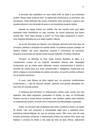 11



      O princípio não estabelece um nexo direto entre os fatos e sua conclusão
jurídica. Desse modo, pode-se dizer: as regras são conclusivas e, os princípios, não
conclusivos. Outra distinção não menos importante entre princípios e regras é que
aqueles possuem uma dimensão do peso ou da importância ausente nestas.

      Quando as regras entram em conflito, não tem sentido dizer qual delas
apresenta maior importância no caso concreto. As únicas perguntas que fazem
sentido são: "Uma regra derroga a outra?" ou "Uma regra excepciona a outra?".
Uma resposta afirmativa de uma delas resolve o dilema.

      Já se tem formulado por Dworkin uma distinção adicional entre dois tipos de
princípios: políticas e princípios em sentido estrito. As políticas buscam proteger um
objetivo coletivo, tais como segurança nacional e crescimento da economia,
enquanto os princípios em sentido estrito buscam defender um direito individual.

      Princípio, na definição do Prof. Celso Antônio Bandeira de Melo, é o
“mandamento nuclear de um sistema, verdadeiro alicerce dele, disposição
fundamental que se irradia sobre diferentes normas compondo-lhes o espírito e
servindo de critério para sua exata compreensão e inteligência, exatamente por
definir a lógica e a racionalidade do sistema normativo, no que lhe confere a tônica e
lhe dá sentido harmônico”.

      O autor José Afonso da Silva explica que “os princípios constitucionais
fundamentais (...) são de natureza variada”, gerando uma grande dificuldade em,
fixar-lhes um conceito preciso.

      A presença dos princípios no ordenamento jurídico pode ocorrer sob dois
aspectos: eles estão expressos, positivados no Direito, ou seja, na Constituição
Federal, nas leis e outras formas normativas, mas, também, podem estar implícitos
no ordenamento jurídico, servindo como instrumento de interpretação e aplicação.

      Assim, os princípios são verdadeiros elos entre a dinâmica social e as regras
de direito, visto que conduzem à interpretação legal para a realidade sócio-
econômico-cultural-religiosa em que as pessoas vivem. Têm como uma de suas
funções primordiais conformar o ordenamento jurídico aos valores mais caros que
habitam o universo do direito e isto pode ser feito de duas formas: elaborando
 