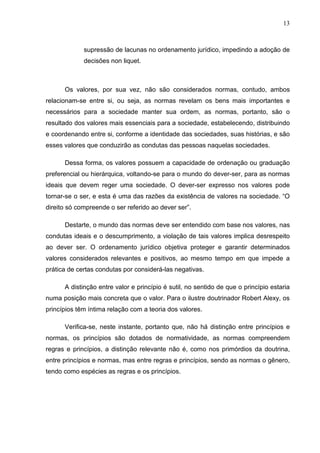 13



             supressão de lacunas no ordenamento jurídico, impedindo a adoção de
             decisões non liquet.



      Os valores, por sua vez, não são considerados normas, contudo, ambos
relacionam-se entre si, ou seja, as normas revelam os bens mais importantes e
necessários para a sociedade manter sua ordem, as normas, portanto, são o
resultado dos valores mais essenciais para a sociedade, estabelecendo, distribuindo
e coordenando entre si, conforme a identidade das sociedades, suas histórias, e são
esses valores que conduzirão as condutas das pessoas naquelas sociedades.

      Dessa forma, os valores possuem a capacidade de ordenação ou graduação
preferencial ou hierárquica, voltando-se para o mundo do dever-ser, para as normas
ideais que devem reger uma sociedade. O dever-ser expresso nos valores pode
tornar-se o ser, e esta é uma das razões da existência de valores na sociedade. “O
direito só compreende o ser referido ao dever ser”.

      Destarte, o mundo das normas deve ser entendido com base nos valores, nas
condutas ideais e o descumprimento, a violação de tais valores implica desrespeito
ao dever ser. O ordenamento jurídico objetiva proteger e garantir determinados
valores considerados relevantes e positivos, ao mesmo tempo em que impede a
prática de certas condutas por considerá-las negativas.

      A distinção entre valor e princípio é sutil, no sentido de que o princípio estaria
numa posição mais concreta que o valor. Para o ilustre doutrinador Robert Alexy, os
princípios têm íntima relação com a teoria dos valores.

      Verifica-se, neste instante, portanto que, não há distinção entre princípios e
normas, os princípios são dotados de normatividade, as normas compreendem
regras e princípios, a distinção relevante não é, como nos primórdios da doutrina,
entre princípios e normas, mas entre regras e princípios, sendo as normas o gênero,
tendo como espécies as regras e os princípios.
 