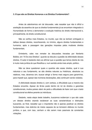 14



3. O que são os Direitos Humanos e os Direitos Fundamentais?




      Antes de adentrarmos em tal discussão, vale ressaltar que não é difícil a
aceitação da assertiva de que os direitos fundamentais já se encontram integrados à
Humanidade de forma a demonstrar a evolução histórica do direito internacional e,
principalmente, do direito constitucional.

      Não se verifica mais Estados, no mundo, que não se tenham entregado à
defesa desses direitos, reconhecendo, no mínimo, alguns direitos fundamentais e
humanos; após a passagem das gerações impostas pelos mutáveis direitos
fundamentais.

      Entretanto, cabe nos remeter às discussões travadas por Norberto
Bobbio, em “A Era dos Direitos”, quando se discute a questão da efetividade desses
direitos. O autor é bastante claro ao afirmar que a questão que temos diante de nós
é muito mais jurídica do que filosófica e, num sentido ainda mais amplo, político.

      Não se deve questionar quais e quantos são esses direitos, qual é sua
natureza e seu fundamento, se são direitos naturais ou históricos, absolutos ou
relativos, mas, devemos sim, buscar atingir a forma mais segura para garanti-los,
para impedir que, apesar das inúmeras declarações, eles continuem sendo violados.

      A efetividade desses direitos é, com certeza, a dificuldade que a maioria dos
Estados encontra. Apesar de tê-los posto dentro do rol de direitos e garantias
constitucionais, muitos países vêem de perto a dificuldade de fazer com que o texto
constitucional se efetive perante os indivíduos.

      Destarte, nesta etapa deste trabalho, buscamos evidenciar o que são cada
um desses direitos visando esclarecer as suas características e distinções
buscando, ao final, ressaltar que o importante não é apenas positivar os direitos
fundamentais, mas dotá-los de meios capazes de se tornarem efetivos no mundo
jurídico, e que, com isso, venham a não serem mais passíveis de constantes
violações.
 