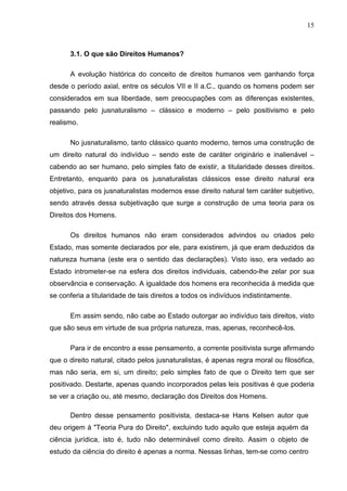15



      3.1. O que são Direitos Humanos?

      A evolução histórica do conceito de direitos humanos vem ganhando força
desde o período axial, entre os séculos VII e II a.C., quando os homens podem ser
considerados em sua liberdade, sem preocupações com as diferenças existentes,
passando pelo jusnaturalismo – clássico e moderno – pelo positivismo e pelo
realismo.

      No jusnaturalismo, tanto clássico quanto moderno, temos uma construção de
um direito natural do indivíduo – sendo este de caráter originário e inalienável –
cabendo ao ser humano, pelo simples fato de existir, a titularidade desses direitos.
Entretanto, enquanto para os jusnaturalistas clássicos esse direito natural era
objetivo, para os jusnaturalistas modernos esse direito natural tem caráter subjetivo,
sendo através dessa subjetivação que surge a construção de uma teoria para os
Direitos dos Homens.

      Os direitos humanos não eram considerados advindos ou criados pelo
Estado, mas somente declarados por ele, para existirem, já que eram deduzidos da
natureza humana (este era o sentido das declarações). Visto isso, era vedado ao
Estado intrometer-se na esfera dos direitos individuais, cabendo-lhe zelar por sua
observância e conservação. A igualdade dos homens era reconhecida à medida que
se conferia a titularidade de tais direitos a todos os indivíduos indistintamente.

      Em assim sendo, não cabe ao Estado outorgar ao indivíduo tais direitos, visto
que são seus em virtude de sua própria natureza, mas, apenas, reconhecê-los.

      Para ir de encontro a esse pensamento, a corrente positivista surge afirmando
que o direito natural, citado pelos jusnaturalistas, é apenas regra moral ou filosófica,
mas não seria, em si, um direito; pelo simples fato de que o Direito tem que ser
positivado. Destarte, apenas quando incorporados pelas leis positivas é que poderia
se ver a criação ou, até mesmo, declaração dos Direitos dos Homens.

      Dentro desse pensamento positivista, destaca-se Hans Kelsen autor que
deu origem à "Teoria Pura do Direito", excluindo tudo aquilo que esteja aquém da
ciência jurídica, isto é, tudo não determinável como direito. Assim o objeto de
estudo da ciência do direito é apenas a norma. Nessas linhas, tem-se como centro
 