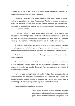 16



o "dever ser" e não "o ser", pois se a norma impõe determinada conduta, o
indivíduo deveria proceder em sua concordância.

      Kelsen não persevera uma correspondência entre direito natural e direito
positivo, já que diferem em seus fundamentos. Admite ser aquele apenas um
reflexo de um dever jurídico. Não concebe direitos humanos que não estejam
positivados no ordenamento. Ou seja, põe-se a limitar os direitos humanos aquilo o
que se encontra positivado.

      A corrente realista vem para afirmar que a positivação não é o ponto final,
mas apenas uma condição para o real desenvolvimento das técnicas de proteção
dos direitos humanos e fundamentais de cada cidadão. Aqui, seriam as condições
sociais que viabilizariam a verificação do sentido real dos direitos e liberdades.

      A Idade Moderna vai se caracterizar por uma ruptura entre o direito natural e
a religião, posto que tal direito passa a figurar no plano da racionalidade, sendo
considerando como migrado da razão humana e não mais de uma entidade divina.

      O direito natural é comparativo para formação do direito positivo como ordem
jurídica do Estado.

      É nesse contexto que o "os direitos humanos surgem a partir do pensamento
racional do próprio homem acerca da sua dignidade enquanto ser humano (...)
surgem as reflexões do alemão Emmanuel Kant, principalmente em relação à
problematização do saber.”

      Kant vai trazer como princípio universal a Justiça. Suas idéias permitiram o
desenvolvimento de legislações internacionais que acabaram por culminar na
Declaração Universal dos Direitos do Homem que colocou suas bases para a
transformação do indivíduo singular em sujeito de direito internacional.

      Neste diapasão, Peces-Barba afirma que,

                                 “Toda norma de direito positivo realmente existente
                                 necessita dos tribunais de justiça para que seu titular
                                 possa acudir na necessidade de proteção no caso
 