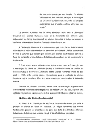 17



                                         de desconhecimento por um terceiro. Os direitos
                                         fundamentais não são uma exceção a essa regra.
                                         Se um direito fundamental não pode ser alegado,
                                         pretendendo sua proteção, pode-se dizer que não
                                         existe.”3

        Os Direitos Humanos vão ter como referência mais forte a Declaração
Universal dos Direitos Humanos. Este foi o documento que primeiro visou
estabelecer, de forma internacional, os direitos inerentes a todos os homens e
mulheres, independente das situações particulares de cada um.

        A Declaração Universal é complementada por dois Pactos Internacionais,
quais sejam: o Pacto dos Direitos Civis e Políticos e o Pacto de Direitos Econômicos,
Sociais e Culturais que acabam por conferir, aos direitos estabelecidos por ela, a
força de obrigação jurídica todos os Estados-partes acabam por se comprometer a
implementar.

        O Brasil aderiu a uma série de outros instrumentos, como a Convenção para
a Prevenção do Crime de Genocídio (1948), a Convenção sobre os Direitos da
Criança (1989); a Convenção Americana sobre Direitos Humanos (Pacto de São
José – 1969), entre outros pactos internacionais para a proteção de direitos
humanos, cujos princípios têm sido crescentemente incorporados à legislação
interna.

        Destarte, os direitos humanos teriam uma caracterização supranacional,
independendo de constitucionalização para se mostrar “vivo”; ou seja, aspiram uma
validade internacional e pertencem a todo e qualquer indivíduo que integre o mundo.

        3.2. O que são Direitos Fundamentais?

        No Brasil, é a Constituição da República Federativa do Brasil que prevê e
protege os direitos de todos os cidadãos. Os artigos referentes aos direitos
fundamentais podem ser encontrados na parte que trata ‘Dos Direitos e Deveres
Individuais e Coletivos’, que se inicia no art. 5º do referido texto normativo.

3
 G. Peces-Barba, Derechos Fundamentales, 1. Teoria General, Madrid: Guidiana, 1973, p. 220, t.a. (in André
Ramos Tavares, Curso de Direito Constitucional, 2ª ed., São Paulo: Saraiva. 2003)
 