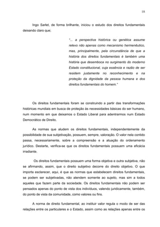 18



       Ingo Sarlet, de forma brilhante, iniciou o estudo dos direitos fundamentais
deixando claro que;

                               “... a perspectiva histórica ou genética assume
                               relevo não apenas como mecanismo hermenêutico,
                               mas, principalmente, pela circunstância de que a
                               história dos direitos fundamentais é também uma
                               história que desemboca no surgimento do moderno
                               Estado constitucional, cuja essência e razão de ser
                               residem   justamente      no   reconhecimento   e   na
                               proteção da dignidade da pessoa humana e dos
                               direitos fundamentais do homem.”




       Os direitos fundamentais foram se construindo a partir das transformações
históricas mundiais em busca de proteção às necessidades básicas do ser humano,
num momento em que deixamos o Estado Liberal para adentrarmos num Estado
Democrático de Direito.

       As normas que aludem os direitos fundamentais, independentemente da
possibilidade de sua subjetivação, possuem, sempre, valoração. O valor nela contido
passa, necessariamente, sobre a compreensão e a atuação do ordenamento
jurídico. Destarte, verifica-se que os direitos fundamentais possuem uma eficácia
irradiante.

        Os direitos fundamentais possuem uma forma objetiva e outra subjetiva, não
se afirmando, assim, que o direito subjetivo decorre do direito objetivo. O que
importa esclarecer, aqui, é que as normas que estabelecem direitos fundamentais,
se podem ser subjetivadas, não atendem somente ao sujeito, mas sim a todos
aqueles que fazem parte da sociedade. Os direitos fundamentais não podem ser
pensados apenas do ponto de vista dos indivíduos, valendo juridicamente, também,
do ponto de vista da comunidade, como valores ou fins.

       A norma de direito fundamental, ao instituir valor regula o modo de ser das
relações entre os particulares e o Estado, assim como as relações apenas entre os
 