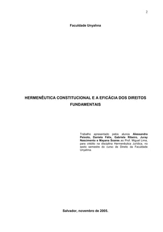 2



                    Faculdade Unyahna




HERMENÊUTICA CONSTITUCIONAL E A EFICÁCIA DOS DIREITOS
                    FUNDAMENTAIS




                          Trabalho apresentado pelos alunos Alessandra
                          Peixoto, Daniela Félix, Gabriela Ribeiro, Juray
                          Nascimento e Mayana Soares ao Prof. Miguel Lima,
                          para crédito na disciplina Hermenêutica Jurídica, no
                          sexto semestre do curso de Direito da Faculdade
                          Unyahna.




                Salvador, novembro de 2005.
 