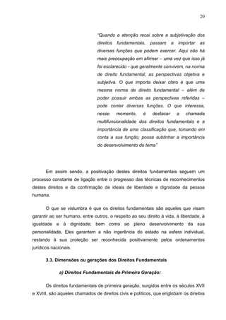 20



                                “Quando a atenção recai sobre a subjetivação dos
                                direitos   fundamentais,   passam     a   importar   as
                                diversas funções que podem exercer. Aqui não há
                                mais preocupação em afirmar – uma vez que isso já
                                foi esclarecido - que geralmente convivem, na norma
                                de direito fundamental, as perspectivas objetiva e
                                subjetiva. O que importa deixar claro é que uma
                                mesma norma de direito fundamental – além de
                                poder possuir ambas as perspectivas referidas –
                                pode conter diversas funções. O que interessa,
                                nesse      momento,    é   destacar       a   chamada
                                multifuncionalidade dos direitos fundamentais e a
                                importância de uma classificação que, tomando em
                                conta a sua função, possa sublinhar a importância
                                do desenvolvimento do tema”




      Em assim sendo, a positivação destes direitos fundamentais seguem um
processo constante de ligação entre o progresso das técnicas de reconhecimentos
destes direitos e da confirmação de ideais de liberdade e dignidade da pessoa
humana.

      O que se vislumbra é que os direitos fundamentais são aqueles que visam
garantir ao ser humano, entre outros, o respeito ao seu direito à vida, à liberdade, à
igualdade e à dignidade; bem como ao pleno desenvolvimento da sua
personalidade. Eles garantem a não ingerência do estado na esfera individual,
restando à sua proteção ser reconhecida positivamente pelos ordenamentos
jurídicos nacionais.

      3.3. Dimensões ou gerações dos Direitos Fundamentais

             a) Direitos Fundamentais de Primeira Geração:

      Os direitos fundamentais de primeira geração, surgidos entre os séculos XVII
e XVIII, são aqueles chamados de direitos civis e políticos, que englobam os direitos
 