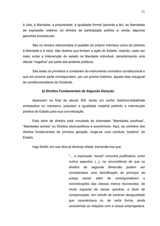 21



à vida, à liberdade, a propriedade, à igualdade formal (perante a lei), as liberdades
de expressão coletiva, os direitos de participação política e, ainda, algumas
garantias processuais.

      São os direitos relacionados à questão do próprio indivíduo como tal (direitos
à liberdade e à vida). São direitos que limitam a ação do Estado, visando, cada vez
mais, evitar a intervenção do estado na liberdade individual, caracterizando uma
atitude “negativa” por parte dos poderes públicos.

      São estes os primeiros a constarem do instrumento normativo constitucional e
que em enorme parte correspondem, por um prisma histórico, àquela fase inaugural
do constitucionalismo do Ocidente.

             b) Direitos Fundamentais de Segunda Geração:

      Aparecem no final do século XIX, tendo um cunho histórico-trabalhista
embasados no marxismo, postulam a igualdade material pedindo a intervenção
positiva do Estado para sua concretização.

      Esta série de direitos está vinculada às chamadas “liberdades positivas”,
“liberdades sociais” ou Direitos sócio-políticos e econômicos. Aqui, ao contrário dos
direitos fundamentais de primeira geração, exige-se uma conduta “positiva” do
Estado.

      Ingo Sarlet, em sua obra já deveras citada, transmite-nos que;

                                “... a expressão “social” encontra justificativa, entre
                                outros aspectos (...), na circunstância de que os
                                direitos   de    segunda     dimensão      podem     ser
                                considerados uma densificação do princípio da
                                justiça    social,   além    de   corresponderem      a
                                reivindicações das classes menos favorecidas, de
                                modo especial da classe operária, a título de
                                compensação, em virtude da extrema desigualdade
                                que   caracterizava    (e,   de   certa   forma,   ainda
                                caracteriza) as relações com a classe empregadora,
 