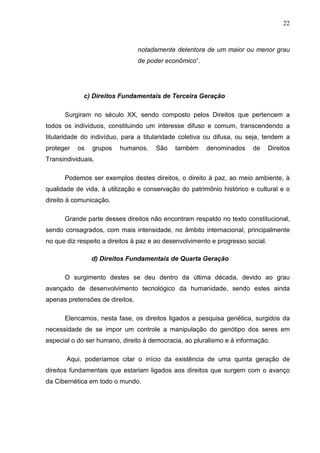 22



                                 notadamente detentora de um maior ou menor grau
                                 de poder econômico”.




             c) Direitos Fundamentais de Terceira Geração

      Surgiram no século XX, sendo composto pelos Direitos que pertencem a
todos os indivíduos, constituindo um interesse difuso e comum, transcendendo a
titularidade do indivíduo, para a titularidade coletiva ou difusa, ou seja, tendem a
proteger   os   grupos   humanos.     São    também     denominados     de      Direitos
Transindividuais.

      Podemos ser exemplos destes direitos, o direito à paz, ao meio ambiente, à
qualidade de vida, à utilização e conservação do patrimônio histórico e cultural e o
direito à comunicação.

      Grande parte desses direitos não encontram respaldo no texto constitucional,
sendo consagrados, com mais intensidade, no âmbito internacional, principalmente
no que diz respeito a direitos à paz e ao desenvolvimento e progresso social.

                d) Direitos Fundamentais de Quarta Geração

      O surgimento destes se deu dentro da última década, devido ao grau
avançado de desenvolvimento tecnológico da humanidade, sendo estes ainda
apenas pretensões de direitos.

      Elencamos, nesta fase, os direitos ligados a pesquisa genética, surgidos da
necessidade de se impor um controle a manipulação do genótipo dos seres em
especial o do ser humano, direito à democracia, ao pluralismo e à informação.

       Aqui, poderíamos citar o início da existência de uma quinta geração de
direitos fundamentais que estariam ligados aos direitos que surgem com o avanço
da Cibernética em todo o mundo.
 