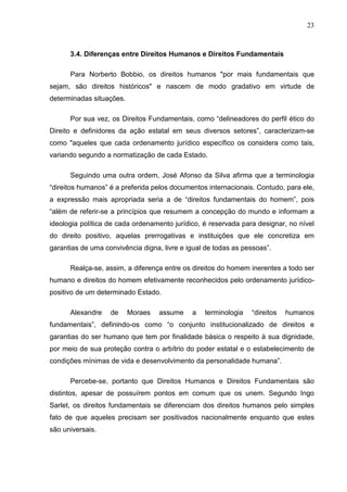 23



      3.4. Diferenças entre Direitos Humanos e Direitos Fundamentais

      Para Norberto Bobbio, os direitos humanos "por mais fundamentais que
sejam, são direitos históricos" e nascem de modo gradativo em virtude de
determinadas situações.

      Por sua vez, os Direitos Fundamentais, como “delineadores do perfil ético do
Direito e definidores da ação estatal em seus diversos setores”, caracterizam-se
como "aqueles que cada ordenamento jurídico específico os considera como tais,
variando segundo a normatização de cada Estado.

      Seguindo uma outra ordem, José Afonso da Silva afirma que a terminologia
“direitos humanos” é a preferida pelos documentos internacionais. Contudo, para ele,
a expressão mais apropriada seria a de “direitos fundamentais do homem”, pois
“além de referir-se a princípios que resumem a concepção do mundo e informam a
ideologia política de cada ordenamento jurídico, é reservada para designar, no nível
do direito positivo, aquelas prerrogativas e instituições que ele concretiza em
garantias de uma convivência digna, livre e igual de todas as pessoas”.

      Realça-se, assim, a diferença entre os direitos do homem inerentes a todo ser
humano e direitos do homem efetivamente reconhecidos pelo ordenamento jurídico-
positivo de um determinado Estado.

      Alexandre    de     Moraes   assume    a   terminologia   “direitos   humanos
fundamentais”, definindo-os como “o conjunto institucionalizado de direitos e
garantias do ser humano que tem por finalidade básica o respeito à sua dignidade,
por meio de sua proteção contra o arbítrio do poder estatal e o estabelecimento de
condições mínimas de vida e desenvolvimento da personalidade humana”.

      Percebe-se, portanto que Direitos Humanos e Direitos Fundamentais são
distintos, apesar de possuírem pontos em comum que os unem. Segundo Ingo
Sarlet, os direitos fundamentais se diferenciam dos direitos humanos pelo simples
fato de que aqueles precisam ser positivados nacionalmente enquanto que estes
são universais.
 