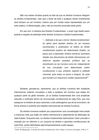 24



           Não nos restam dúvidas quanto ao fato de que os direitos humanos integram
os direitos fundamentais, visto que o titular de todo e qualquer direito fundamental
será sempre um ser humano, mesmo que por muitas vezes representado por um
ente coletivo. A diferenciação, claro, não se encontra ancorada neste ponto.

           Em seu livro ‘A eficácia dos Direitos Fundamentais’, o autor Ingo Sarlet assim
postula a respeito da distinção entre direitos humanos e direitos fundamentais;

                                            “... distinção é de que o termo ‘direitos fundamentais’
                                            se aplica para aqueles direitos do ser humano
                                            reconhecidos e positivados na esfera do direito
                                            constitucional positivo de determinado Estado, ao
                                            passo que a expressão ‘direitos humanos’ guardaria
                                            relação aos documentos de direito internacional, por
                                            referir-se     àquelas       posições       jurídicas     que     se
                                            reconhecem ao ser humano como tal, independente
                                            de     sua     vinculação       com      determinada         ordem
                                            constitucional, e que, portanto, aspiram à validade
                                            universal, para todos os povos e tempos, de sorte
                                            que revelam um inequívoco caráter supranacional”5




           Destarte, percebe-se, claramente, que os direitos humanos têm amplitude
internacional, estando vinculados a todo e qualquer ser humano que esteja em
qualquer parte do globo terrestre. Já os direitos fundamentais têm uma amplitude
reduzida e verificada dentro da circunscrição constitucional de cada País, que visa
assegurar os direitos de seus nacionais, e dos estrangeiros que ali se encontrem, de
forma diversa e coerente aos tratados internacionais de direitos humanos.

           Os direitos humanos acabam por proporcionar uma conceituação mais ampla
e imprecisa visto que estão em esfera internacional e dependendo da efetivação de
cada Estado. Enquanto isso, os direitos fundamentais demonstram maior precisão e
restrição por se referirem a um conjunto de direitos e garantias constitucionais de
cada País, sendo delimitados pela temporariamente e pelo espaço.
5
    Sarlet, Wolfgang Ingo. A eficácia dos direitos fundamentais. Porto Alegre: Livraria do Advogado, 1998. p. 31
 