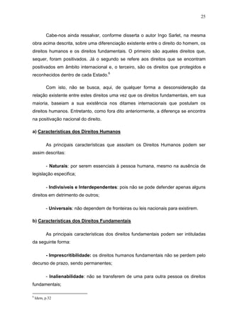 25



          Cabe-nos ainda ressalvar, conforme disserta o autor Ingo Sarlet, na mesma
obra acima descrita, sobre uma diferenciação existente entre o direito do homem, os
direitos humanos e os direitos fundamentais. O primeiro são aqueles direitos que,
sequer, foram positivados. Já o segundo se refere aos direitos que se encontram
positivados em âmbito internacional e, o terceiro, são os direitos que protegidos e
reconhecidos dentro de cada Estado.6

          Com isto, não se busca, aqui, de qualquer forma a desconsideração da
relação existente entre estes direitos uma vez que os direitos fundamentais, em sua
maioria, baseiam a sua existência nos ditames internacionais que postulam os
direitos humanos. Entretanto, como fora dito anteriormente, a diferença se encontra
na positivação nacional do direito.

a) Características dos Direitos Humanos

          As principais características que assolam os Direitos Humanos podem ser
assim descritas:

          - Naturais: por serem essenciais à pessoa humana, mesmo na ausência de
legislação especifica;

          - Indivisíveis e Interdependentes: pois não se pode defender apenas alguns
direitos em detrimento de outros;

          - Universais: não dependem de fronteiras ou leis nacionais para existirem.

b) Características dos Direitos Fundamentais

          As principais características dos direitos fundamentais podem ser intituladas
da seguinte forma:

          - Imprescritibilidade: os direitos humanos fundamentais não se perdem pelo
decurso de prazo, sendo permanentes;

          - Inalienabilidade: não se transferem de uma para outra pessoa os direitos
fundamentais;

6
    Idem, p.32
 
