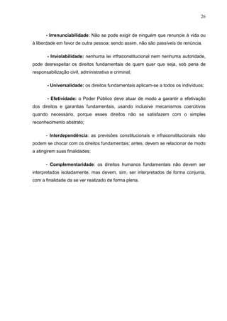 26



      - Irrenunciabilidade: Não se pode exigir de ninguém que renuncie à vida ou
à liberdade em favor de outra pessoa; sendo assim, não são passíveis de renúncia.

       - Inviolabilidade: nenhuma lei infraconstitucional nem nenhuma autoridade,
pode desrespeitar os direitos fundamentais de quem quer que seja, sob pena de
responsabilização civil, administrativa e criminal;

       - Universalidade: os direitos fundamentais aplicam-se a todos os indivíduos;

       - Efetividade: o Poder Público deve atuar de modo a garantir a efetivação
dos direitos e garantias fundamentais, usando inclusive mecanismos coercitivos
quando necessário, porque esses direitos não se satisfazem com o simples
reconhecimento abstrato;

      - Interdependência: as previsões constitucionais e infraconstitucionais não
podem se chocar com os direitos fundamentais; antes, devem se relacionar de modo
a atingirem suas finalidades;

      - Complementaridade: os direitos humanos fundamentais não devem ser
interpretados isoladamente, mas devem, sim, ser interpretados de forma conjunta,
com a finalidade da se ver realizado de forma plena.
 