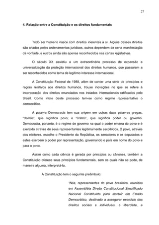27



4. Relação entre a Constituição e os direitos fundamentais




      Todo ser humano nasce com direitos inerentes a si. Alguns desses direitos
são criados pelos ordenamentos jurídicos, outros dependem de certa manifestação
da vontade, e outros ainda são apenas reconhecidos nas cartas legislativas.

      O século XX assistiu a um extraordinário processo de expansão e
universalização da proteção internacional dos direitos humanos, que passaram a
ser reconhecidos como tema de legítimo interesse internacional.

      A Constituição Federal de 1988, além de conter uma série de princípios e
regras relativos aos direitos humanos, trouxe inovações no que se refere à
incorporação dos direitos enunciados nos tratados internacionais ratificados pelo
Brasil. Como inicio deste processo tem-se como regime representativo o
democrático.

      A palavra Democracia tem sua origem em outras duas palavras gregas,
“demos”, que significa povo; e “cratos”, que significa poder ou governo.
Democracia, portanto, é o regime de governo na qual o poder emana do povo e é
exercido através de seus representantes legitimamente escolhidos. O povo, através
dos eleitores, escolhe o Presidente da República, os senadores e os deputados e
estes exercem o poder por representação, governando o país em nome do povo e
para o povo.

      Assim como cada ciência é gerada por princípios ou cânones, também a
Constituição oferece seus princípios fundamentais, sem os quais não se pode, de
maneira alguma, interpretá-la.

               A Constituição tem o seguinte preâmbulo:

                                 “Nós, representantes do povo brasileiro, reunidos
                                 em Assembléia Direito Constitucional Simplificado
                                 Nacional Constituinte para instituir em Estado
                                 Democrático, destinado a assegurar exercício dos
                                 direitos sociais e individuais, a liberdade, a
 