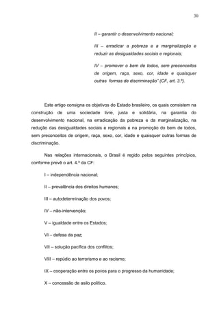 30



                                II – garantir o desenvolvimento nacional;

                                III – erradicar a pobreza e a marginalização e
                                reduzir as desigualdades sociais e regionais;

                                IV – promover o bem de todos, sem preconceitos
                                de origem, raça, sexo, cor, idade e quaisquer
                                outras formas de discriminação” (CF, art. 3.º).




      Este artigo consigna os objetivos do Estado brasileiro, os quais consistem na
construção   de   uma    sociedade    livre,   justa   e   solidária,   na   garantia   do
desenvolvimento nacional, na erradicação da pobreza e da marginalização, na
redução das desigualdades sociais e regionais e na promoção do bem de todos,
sem preconceitos de origem, raça, sexo, cor, idade e quaisquer outras formas de
discriminação.

      Nas relações internacionais, o Brasil é regido pelos seguintes princípios,
conforme prevê o art. 4.º da CF:

      I – independência nacional;

      II – prevalência dos direitos humanos;

      III – autodeterminação dos povos;

      IV – não-intervenção;

      V – igualdade entre os Estados;

      VI – defesa da paz;

      VII – solução pacífica dos conflitos;

      VIII – repúdio ao terrorismo e ao racismo;

      IX – cooperação entre os povos para o progresso da humanidade;

      X – concessão de asilo político.
 