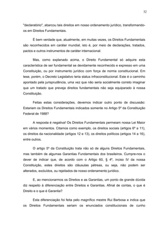32



"declaratório", abarcou tais direitos em nosso ordenamento jurídico, transformando-
os em Direitos Fundamentais.

      É bem verdade que, atualmente, em muitas vezes, os Direitos Fundamentais
são reconhecidos em caráter mundial, isto é, por meio de declarações, tratados,
pactos e outros instrumentos de caráter internacional.

      Mas, como explanado acima, o Direito Fundamental só adquire esta
característica de ser fundamental se devidamente reconhecido e expresso em uma
Constituição, ou por instrumento jurídico com força de norma constitucional. Em
tese, porém, o Decreto Legislativo teria status infraconstitucional. Este é o caminho
apontado pela jurisprudência, uma vez que não seria socialmente correto imaginar
que um tratado que preveja direitos fundamentais não seja equiparado à nossa
Constituição.

      Feitas estas considerações, devemos indicar outro ponto de discussão:
Estariam os Direitos Fundamentais indicados somente no Artigo 5º da Constituição
Federal de 1988?

      A resposta é negativa! Os Direitos Fundamentais permeiam nossa Lei Maior
em vários momentos. Citamos como exemplo, os direitos sociais (artigos 6º a 11),
os direitos da nacionalidade (artigos 12 e 13), os direitos políticos (artigos 14 a 16),
entre outros.

      O artigo 5º da Constituição trata não só de alguns Direitos Fundamentais,
mas também de algumas Garantias Fundamentais dos brasileiros. Cumpre-nos o
dever de indicar que, de acordo com o Artigo 60, § 4º, inciso IV da nossa
Constituição, estes direitos são cláusulas pétreas, ou seja, não podem ser
alterados, excluídos, ou rejeitados de nosso ordenamento jurídico.

      E, ao mencionarmos os Direitos e as Garantias, um ponto de grande dúvida
diz respeito à diferenciação entre Direitos e Garantias. Afinal de contas, o que é
Direito e o que é Garantia?

      Esta diferenciação foi feita pelo magnífico mestre Rui Barbosa e indica que
os Direitos Fundamentais seriam os enunciados constitucionais de cunho
 