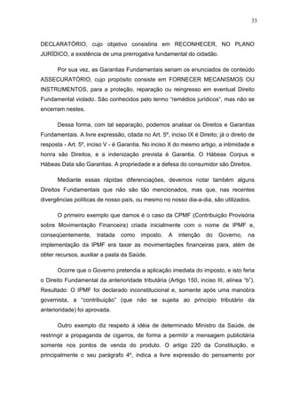 33



DECLARATÓRIO, cujo objetivo consistiria em RECONHECER, NO PLANO
JURÍDICO, a existência de uma prerrogativa fundamental do cidadão.

      Por sua vez, as Garantias Fundamentais seriam os enunciados de conteúdo
ASSECURATÓRIO, cujo propósito consiste em FORNECER MECANISMOS OU
INSTRUMENTOS, para a proteção, reparação ou reingresso em eventual Direito
Fundamental violado. São conhecidos pelo termo “remédios jurídicos”, mas não se
encerram nestes.

      Dessa forma, com tal separação, podemos analisar os Direitos e Garantias
Fundamentais. A livre expressão, citada no Art. 5º, inciso IX é Direito; já o direito de
resposta - Art. 5º, inciso V - é Garantia. No inciso X do mesmo artigo, a intimidade e
honra são Direitos, e a indenização prevista é Garantia. O Hábeas Corpus e
Hábeas Data são Garantias. A propriedade e a defesa do consumidor são Direitos.

      Mediante essas rápidas diferenciações, devemos notar também alguns
Direitos Fundamentais que não são tão mencionados, mas que, nas recentes
divergências políticas de nosso país, ou mesmo no nosso dia-a-dia, são utilizados.

      O primeiro exemplo que damos é o caso da CPMF (Contribuição Provisória
sobre Movimentação Financeira) criada inicialmente com o nome de IPMF e,
conseqüentemente,      tratada   como    imposto.   A   intenção    do   Governo,    na
implementação da IPMF era taxar as movimentações financeiras para, além de
obter recursos, auxiliar a pasta da Saúde.

      Ocorre que o Governo pretendia a aplicação imediata do imposto, e isto feria
o Direito Fundamental da anterioridade tributária (Artigo 150, inciso III, alínea “b”).
Resultado: O IPMF foi declarado inconstitucional e, somente após uma manobra
governista, a “contribuição” (que não se sujeita ao princípio tributário da
anterioridade) foi aprovada.

      Outro exemplo diz respeito à idéia de determinado Ministro da Saúde, de
restringir a propaganda de cigarros, de forma a permitir a mensagem publicitária
somente nos pontos de venda do produto. O artigo 220 da Constituição, e
principalmente o seu parágrafo 4º, indica a livre expressão do pensamento por
 