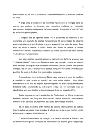 34



comunicação social, mas conclamam a possibilidade restritiva quanto aos produtos
do fumo.

      A briga entre o Ministério e as indústrias indicava que a restrição seria tão
grande que acabaria se tornando uma verdadeira proibição, um verdadeiro
cerceamento do direito fundamental da livre expressão. Resultado; a “restrição” não
foi autorizada pelo Supremo.

      O simples fato de ligarmos nossa TV e assistirmos ao noticiário já nos
demonstra um acúmulo de Direitos Fundamentais. O apresentador do telejornal
exerce primeiramente seu direito de imagem, ao permitir que todos lhe vejam. Após
isso, ao narrar a notícia, o público utiliza seu direito de prestar e receber
informações. Por fim, ao comentar a notícia, faz uso de seu direito de emitir opinião.
Todos Direitos Fundamentais.

      Mas estes direitos especiais podem se opor entre si, de forma a causar uma
“colisão de direitos”. Isso ocorre freqüentemente, por exemplo, quando se observa
uma passeata em alguma rua de intenso movimento (atitude comum nas grandes
cidades). De um lado, o exercício dos direitos de reunião itinerante e manifestação
pacífica. Do outro, o direito à livre locomoção e circulação.

      Ambos direitos importantíssimos. Neste caso, busca-se o ponto de equilíbrio
e convivência que permita o exercício de todos estes direitos.           Uma última
consideração a ser feita diz respeito aos estrangeiros. No Brasil, qualquer indivíduo,
brasileiro nato, naturalizado ou estrangeiro, esteja ele em condição legal ou
clandestina, tem seus direitos fundamentais garantidos em nosso território.

      Ainda, segundo as recomendações da Conferência de Viena, o governo
brasileiro formulou um Programa Nacional de Direitos Humanos, considerados,
como de início se disse, o fundamento do Estado democrático de direito.

      Já em caso de conflito entre normas do sistema internacional e do sistema
interno, aplica-se aquela mais favorável à vítima, ou, ainda, a que melhor e mais
eficazmente proteja os direitos humanos.

      O sistema internacional de proteção dos direitos humanos é formado pelo
sistema normativo global (composto de instrumentos de alcance geral e especial) e
 