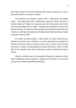 35



pelo sistema regional, este último integrado pelos sistemas americano (no qual o
Brasil está inserido), o europeu e o africano.

      Os organismos que integram o sistema ONU – Organizações das Nações
Unidas – são responsáveis pelo monitoramento global dos direitos humanos. O
Sistema Global de Proteção foi inaugurado pela Carta Internacional dos Direitos
Humanos (International Bill of Rights), integrada pela Declaração Universal dos
Direitos Humanos, de 1948, pelo Pacto Internacional de Proteção dos Direitos Civis
e Políticos e pelo Pacto Internacional de Proteção dos Direitos Econômicos, Sociais
e Culturais, ambos de 1966.

      No âmbito do sistema global, o Brasil aderiu ao Pacto Internacional de
Proteção dos Direitos Civis e Políticos e ao Pacto Internacional de Proteção dos
Direitos Econômicos, Sociais e Culturais, assim como ao Pacto de San José da
Costa Rica, no âmbito da Organização dos Estados Americanos - OEA, em 1992,
além de ter ratificado vários outros instrumentos jurídicos internacionais sobre a
matéria.

      Destarte, verificamos que a Constituição da República Federativa do Brasil
possui característica plena de garantir, a qualquer dos indivíduos que se encontre
em seu solo, os direitos e garantias fundamentais.
 