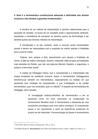 36



5. Qual é a hermenêutica constitucional adequada à efetividade dos direitos
humanos e dos direitos e garantias fundamentais?




           A escolha de um método de interpretação é caminho determinante para a
aquisição da verdade, na busca de um resultado exato e rigorosamente verificado,
ressalvada a inexistência de consenso na doutrina acerca da terminologia a ser
adotada quanto aos diversos métodos de interpretação.

           A Constituição e as leis, portanto, visam a socorrer certas necessidades
sociais e devem ser interpretadas com o propósito de melhor atender à finalidade
para a qual foi criada.

           Todavia, nem sempre é fácil, desentranhar com clareza a finalidade da
norma. À falta de melhor orientação, deverá o intérprete voltar-se para as finalidades
mais elevadas do Estado, que são nas palavras Marcelo Caetano, a segurança, a
justiça e o bem-estar social7.

           A análise de Heidegger indicou que a compreensão e a interpretação são
modos fundantes da existência humana. Assim a hermenêutica heideggeriana
transforma-se também em Hermenêutica, especialmente na medida em que
apresenta uma ontologia da compreensão; a sua investigação é de caráter
hermenêutico, quer nos conteúdos, quer no método8. A respeito da hermenêutica de
Heidegger, Diniz ressalta:

                      “A investigação histórico-filosófica da hermenêutica a ele se
                      apresenta       como      um     nexo     necessário       na    configuração          da
                      hermenêutica filosófica atual. A hermenêutica é deslocada de uma
                      perspectiva psicológica para uma esfera ontológica. O compreender
                      passa a ser vislumbrado a partir da experiência existencial do
                      próprio ato de interpretar: ‘Fenomenologia do Dasein é hermenêutica




7
    CAETANO, Marcelo. Direito constitucional, 1987, p. 181-6.
8
    PALMER, Richard E. Hermenêutica, trad. Maria Luísa Ribeiro Ferreira. Lisboa : Edições 70, 1969, p. 51.
 