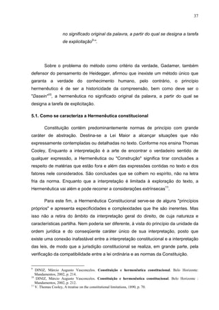37



                  no significado original da palavra, a partir do qual se designa a tarefa
                  de explicitação9’”.




       Sobre o problema do método como critério da verdade, Gadamer, também
defensor do pensamento de Heidegger, afirmou que inexiste um método único que
garanta a verdade do conhecimento humano, pelo contrário, o princípio
hermenêutico é de ser a historicidade da compreensão, bem como deve ser o
"Dasein"10, a hermenêutica no significado original da palavra, a partir do qual se
designa a tarefa de explicitação.

5.1. Como se caracteriza a Hermenêutica constitucional

       Constituição contém predominantemente normas de princípio com grande
caráter de abstração. Destina-se a Lei Maior a alcançar situações que não
expressamente contempladas ou detalhadas no texto. Conforme nos ensina Thomas
Cooley, Enquanto a interpretação é a arte de encontrar o verdadeiro sentido de
qualquer expressão, a Hermenêutica ou "Construção" significa tirar conclusões a
respeito de matérias que estão fora e além das expressões contidas no texto e dos
fatores nele considerados. São conclusões que se colhem no espírito, não na letra
fria da norma. Enquanto que a interpretação é limitada à exploração do texto, a
Hermenêutica vai além e pode recorrer a considerações extrínsecas11.

       Para este fim, a Hermenêutica Constitucional serve-se de alguns "princípios
próprios" e apresenta especificidades e complexidades que lhe são inerentes. Mas
isso não a retira do âmbito da interpretação geral do direito, de cuja natureza e
características partilha. Nem poderia ser diferente, à vista do princípio da unidade da
ordem jurídica e do conseqüente caráter único de sua interpretação, posto que
existe uma conexão inafastável entre a interpretação constitucional e a interpretação
das leis, de modo que a jurisdição constitucional se realiza, em grande parte, pela
verificação da compatibilidade entre a lei ordinária e as normas da Constituição.


9
   DINIZ, Márcio Augusto Vasconcelos. Constituição e hermenêutica constitucional. Belo Horizonte:
   Mandamentos, 2002, p. 214.
10
   DINIZ, Márcio Augusto Vasconcelos. Constituição e hermenêutica constitucional. Belo Horizonte :
   Mandamentos, 2002, p. 212.
11
   V. Thomas Cooley, A treatise on the constitutional limitations, 1890, p. 70.
 