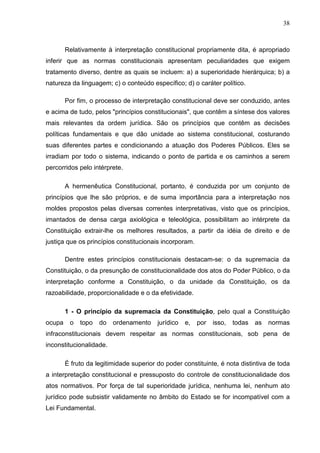 38



        Relativamente à interpretação constitucional propriamente dita, é apropriado
inferir que as normas constitucionais apresentam peculiaridades que exigem
tratamento diverso, dentre as quais se incluem: a) a superioridade hierárquica; b) a
natureza da linguagem; c) o conteúdo específico; d) o caráter político.

        Por fim, o processo de interpretação constitucional deve ser conduzido, antes
e acima de tudo, pelos "princípios constitucionais", que contêm a síntese dos valores
mais relevantes da ordem jurídica. São os princípios que contêm as decisões
políticas fundamentais e que dão unidade ao sistema constitucional, costurando
suas diferentes partes e condicionando a atuação dos Poderes Públicos. Eles se
irradiam por todo o sistema, indicando o ponto de partida e os caminhos a serem
percorridos pelo intérprete.

        A hermenêutica Constitucional, portanto, é conduzida por um conjunto de
princípios que lhe são próprios, e de suma importância para a interpretação nos
moldes propostos pelas diversas correntes interpretativas, visto que os princípios,
imantados de densa carga axiológica e teleológica, possibilitam ao intérprete da
Constituição extrair-lhe os melhores resultados, a partir da idéia de direito e de
justiça que os princípios constitucionais incorporam.

        Dentre estes princípios constitucionais destacam-se: o da supremacia da
Constituição, o da presunção de constitucionalidade dos atos do Poder Público, o da
interpretação conforme a Constituição, o da unidade da Constituição, os da
razoabilidade, proporcionalidade e o da efetividade.

        1 - O princípio da supremacia da Constituição, pelo qual a Constituição
ocupa    o   topo   do   ordenamento     jurídico   e,   por   isso,   todas   as   normas
infraconstitucionais devem respeitar as normas constitucionais, sob pena de
inconstitucionalidade.

        É fruto da legitimidade superior do poder constituinte, é nota distintiva de toda
a interpretação constitucional e pressuposto do controle de constitucionalidade dos
atos normativos. Por força de tal superioridade jurídica, nenhuma lei, nenhum ato
jurídico pode subsistir validamente no âmbito do Estado se for incompatível com a
Lei Fundamental.
 