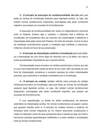39



      2 - O princípio da presunção de constitucionalidade das leis pelo qual
todas as normas da Constituição possuem igual dignidade jurídica, ou seja, não
existem normas constitucionais (originárias), promulgadas pelo poder constituinte
originário, que possam ser acusadas de inconstitucionais.

      A presunção de constitucionalidade tem raízes na independência e harmonia
entre os Poderes. Embora seja o Judiciário o intérprete final e definitivo da
Constituição, tal competência deve ser exercida com autolimitação e deferência à
interpretação dada pelos outros dois Poderes. Em linha de princípio, uma lei só deve
ser declarada inconstitucional quando a invalidade seja manifesta e inequívoca,
militando a dúvida em favor de sua preservação.

      3 – O princípio da interpretação conforme a Constituição pelo qual impõe-
se a interpretação de uma norma legal em harmonia com a Lei Maior, em meio a
outras possibilidades interpretativas que o preceito admita.

      Tal interpretação busca encontrar um sentido possível para a norma, que não
é o que mais evidentemente resulta da leitura de seu texto. Além da eleição de uma
linha de interpretação, procede-se à exclusão expressa de outras interpretações
possíveis, que conduziriam a resultado contrastante com a Constituição.

      4 - O princípio da unidade, também referido como princípio da unidade
hierárquico-normativa da Constituição, pelo qual todas as normas da Constituição
possuem igual dignidade jurídica, ou seja, não existem normas constitucionais
(originárias), promulgadas pelo poder constituinte originário, que possam ser
acusadas de inconstitucionais.

      É uma especificação, no âmbito do direito constitucional, do elemento
sistemático de interpretação jurídica. As normas constitucionais consagram valores
que guardam tensões entre si. O princípio da unidade remarca a ausência de
hierarquia entre normas integrantes de um mesmo documento constitucional e
impõe ao intérprete o dever de atuar ponderando bens e valores em jogo, de modo a
harmonizar preceitos aparentemente conflitantes e a evitar conflitos e contradições
entre as normas constitucionais.
 