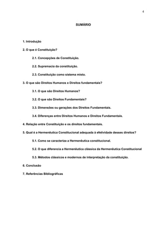 4



                                     SUMÁRIO




1. Introdução

2. O que é Constituição?

      2.1. Concepções de Constituição.

      2.2. Supremacia da constituição.

      2.3. Constituição como sistema misto.

3. O que são Direitos Humanos e Direitos fundamentais?

      3.1. O que são Direitos Humanos?

      3.2. O que são Direitos Fundamentais?

      3.3. Dimensões ou gerações dos Direitos Fundamentais.

      3.4. Diferenças entre Direitos Humanos e Direitos Fundamentais.

4. Relação entre Constituição e os direitos fundamentais.

5. Qual é a Hermenêutica Constitucional adequada à efetividade desses direitos?

      5.1. Como se caracteriza a Hermenêutica constitucional.

      5.2. O que diferencia a Hermenêutica clássica da Hermenêutica Constitucional

      5.3. Métodos clássicos e modernos de interpretação da constituição.

6. Conclusão

7. Referências Bibliográficas
 