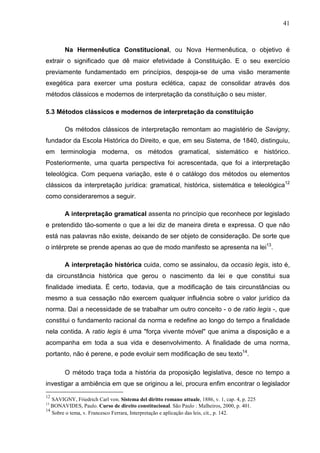 41



        Na Hermenêutica Constitucional, ou Nova Hermenêutica, o objetivo é
extrair o significado que dê maior efetividade à Constituição. E o seu exercício
previamente fundamentado em princípios, despoja-se de uma visão meramente
exegética para exercer uma postura eclética, capaz de consolidar através dos
métodos clássicos e modernos de interpretação da constituição o seu mister.

5.3 Métodos clássicos e modernos de interpretação da constituição

        Os métodos clássicos de interpretação remontam ao magistério de Savigny,
fundador da Escola Histórica do Direito, e que, em seu Sistema, de 1840, distinguiu,
em terminologia moderna, os métodos gramatical, sistemático e histórico.
Posteriormente, uma quarta perspectiva foi acrescentada, que foi a interpretação
teleológica. Com pequena variação, este é o catálogo dos métodos ou elementos
clássicos da interpretação jurídica: gramatical, histórica, sistemática e teleológica12
como consideraremos a seguir.

        A interpretação gramatical assenta no princípio que reconhece por legislado
e pretendido tão-somente o que a lei diz de maneira direta e expressa. O que não
está nas palavras não existe, deixando de ser objeto de consideração. De sorte que
o intérprete se prende apenas ao que de modo manifesto se apresenta na lei13.

        A interpretação histórica cuida, como se assinalou, da occasio legis, isto é,
da circunstância histórica que gerou o nascimento da lei e que constitui sua
finalidade imediata. É certo, todavia, que a modificação de tais circunstâncias ou
mesmo a sua cessação não exercem qualquer influência sobre o valor jurídico da
norma. Daí a necessidade de se trabalhar um outro conceito - o de ratio legis -, que
constitui o fundamento racional da norma e redefine ao longo do tempo a finalidade
nela contida. A ratio legis é uma "força vivente móvel" que anima a disposição e a
acompanha em toda a sua vida e desenvolvimento. A finalidade de uma norma,
portanto, não é perene, e pode evoluir sem modificação de seu texto14.

        O método traça toda a história da proposição legislativa, desce no tempo a
investigar a ambiência em que se originou a lei, procura enfim encontrar o legislador
12
   SAVIGNY, Friedrich Carl von. Sistema del diritto romano attuale, 1886, v. 1, cap. 4, p. 225
13
   BONAVIDES, Paulo. Curso de direito constitucional. São Paulo : Malheiros, 2000, p. 401.
14
   Sobre o tema, v. Francesco Ferrara, Interpretação e aplicação das leis, cit., p. 142.
 
