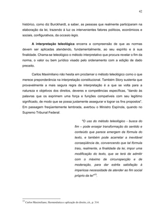 42



histórico, como diz Burckhardt, a saber, as pessoas que realmente participaram na
elaboração da lei, trazendo à luz os intervenientes fatores políticos, econômicos e
sociais, configurativos, da occasio legis.

           A interpretação teleológica encerra a compreensão de que as normas
devem ser aplicadas atendendo, fundamentalmente, ao seu espírito e à sua
finalidade. Chama-se teleológico o método interpretativo que procura revelar o fim da
norma, o valor ou bem jurídico visado pelo ordenamento com a edição de dado
preceito.

           Carlos Maximiliano não hesita em proclamar o método teleológico como o que
merece preponderância na interpretação constitucional. Também Story sustenta que
provavelmente a mais segura regra de interpretação é a que se volta para a
natureza e objetivos dos direitos, deveres e competências específicas, "dando às
palavras que os exprimem uma força e funções compatíveis com seu legítimo
significado, de modo que se possa justamente assegurar e lograr os fins propostos".
Em passagem freqüentemente lembrada, averbou o Ministro Espínola, quando no
Supremo Tribunal Federal:

                                                          "O uso do método teleológico - busca do
                                                   fim – pode ensejar transformação do sentido e
                                                   conteúdo que parece emergem da fórmula do
                                                   texto, e também pode acarretar a inevitável
                                                   conseqüência de, convencendo que tal fórmula
                                                   traiu, realmente, a finalidade da lei, impor uma
                                                   modificação do texto, que se terá de admitir
                                                   com      o    máximo       de   circunspecção   e   de
                                                   moderação, para dar estrita satisfação à
                                                   imperiosa necessidade de atender ao fim social
                                                   próprio da lei"15.




15
     Carlos Maximiliano, Hermenêutica e aplicação do direito, cit., p. 314.
 
