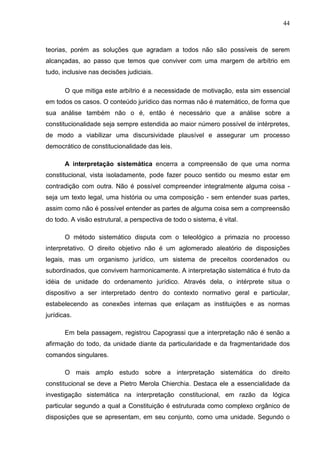 44



teorias, porém as soluções que agradam a todos não são possíveis de serem
alcançadas, ao passo que temos que conviver com uma margem de arbítrio em
tudo, inclusive nas decisões judiciais.

       O que mitiga este arbítrio é a necessidade de motivação, esta sim essencial
em todos os casos. O conteúdo jurídico das normas não é matemático, de forma que
sua análise também não o é, então é necessário que a análise sobre a
constitucionalidade seja sempre estendida ao maior número possível de intérpretes,
de modo a viabilizar uma discursividade plausível e assegurar um processo
democrático de constitucionalidade das leis.

       A interpretação sistemática encerra a compreensão de que uma norma
constitucional, vista isoladamente, pode fazer pouco sentido ou mesmo estar em
contradição com outra. Não é possível compreender integralmente alguma coisa -
seja um texto legal, uma história ou uma composição - sem entender suas partes,
assim como não é possível entender as partes de alguma coisa sem a compreensão
do todo. A visão estrutural, a perspectiva de todo o sistema, é vital.

       O método sistemático disputa com o teleológico a primazia no processo
interpretativo. O direito objetivo não é um aglomerado aleatório de disposições
legais, mas um organismo jurídico, um sistema de preceitos coordenados ou
subordinados, que convivem harmonicamente. A interpretação sistemática é fruto da
idéia de unidade do ordenamento jurídico. Através dela, o intérprete situa o
dispositivo a ser interpretado dentro do contexto normativo geral e particular,
estabelecendo as conexões internas que enlaçam as instituições e as normas
jurídicas.

       Em bela passagem, registrou Capograssi que a interpretação não é senão a
afirmação do todo, da unidade diante da particularidade e da fragmentaridade dos
comandos singulares.

       O mais amplo estudo sobre a interpretação sistemática do direito
constitucional se deve a Pietro Merola Chierchia. Destaca ele a essencialidade da
investigação sistemática na interpretação constitucional, em razão da lógica
particular segundo a qual a Constituição é estruturada como complexo orgânico de
disposições que se apresentam, em seu conjunto, como uma unidade. Segundo o
 