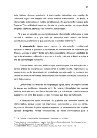 45



autor italiano, deve-se reconhecer à interpretação sistemática uma posição de
"prioridade lógica com respeito aos outros critérios interpretativos". No Brasil, a
interpretação sistemática em matéria constitucional é freqüentemente invocada pelo
Supremo Tribunal Federal e desfruta, de fato, de grande prestígio na jurisprudência
em geral. Sobre ela, escreveu o ex-Ministro Antônio Neder:

        "É o que em seguida será demonstrado pela interpretação sistemática, a mais
racional e científica, e a que mais se harmoniza como método do Direito
Constitucional, exatamente a que aproxima da realidade o intérprete16".

           A interpretação tópica como método de interpretação constitucional
aplicável a direitos e garantias fundamentais, foi desenvolvida na Alemanha por
Theodor Viehweg e Esser,17 tendo como fonte inspiradora o Organon18, (tratados de
lógica de Aristóteles), a Metafísica (estudos e filosofia prática) e a Retórica (sobre a
arte da argumentação ou dialética).

           Trata-se de um raciocínio dialético cujas premissas para sua aplicação são: o
caráter prático da interpretação constitucional; o caráter aberto, fragmentário ou
indeterminado da lei inconstitucional; preferência pela discussão do problema em
virtude da abertura de normas constitucionais que coíbem a dedução subsuntiva a
partir delas mesmo.

           Compreende-se o método de interpretação tópica, como uma técnica aberta
de pensar por problemas, podendo servir de recurso interpretativo das normas
jurídicas, estabelecendo uma forma de raciocínio, que procede por questionamentos
sucessivos, em torno das questões, e das respostas que delas se multiplicam.

           A interpretação tópica destina-se às questões que envolvem conflito de
interpretações, porque nestas há argumentos convincentes a favor ou contra,
segundo os diferentes ângulos, aspectos ou pontos de vista que sustentam aquelas
opiniões divergentes. Nestas circunstancias, os meios convencionais para a


16
     P. M. Chierchia, L’interpretazione sistematica della Costituzione, cit., p. 243 e s.
17
   Texto disponível em português, com o seguinte título: Tópica e Jurisprudência, trad. Tércio Sampaio Ferraz
Júnior. Brasília : Departamento de Imprensa Nacional, 1979.
18
   ARISTÓTELES. Tópicos. Coleção Os Pensadores. Vol. IV. São Paulo : Abril Cultural, 1973.
 