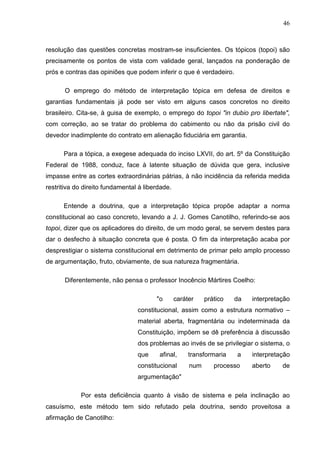 46



resolução das questões concretas mostram-se insuficientes. Os tópicos (topoi) são
precisamente os pontos de vista com validade geral, lançados na ponderação de
prós e contras das opiniões que podem inferir o que é verdadeiro.

      O emprego do método de interpretação tópica em defesa de direitos e
garantias fundamentais já pode ser visto em alguns casos concretos no direito
brasileiro. Cita-se, à guisa de exemplo, o emprego do topoi "in dubio pro libertate",
com correção, ao se tratar do problema do cabimento ou não da prisão civil do
devedor inadimplente do contrato em alienação fiduciária em garantia.

      Para a tópica, a exegese adequada do inciso LXVII, do art. 5º da Constituição
Federal de 1988, conduz, face à latente situação de dúvida que gera, inclusive
impasse entre as cortes extraordinárias pátrias, à não incidência da referida medida
restritiva do direito fundamental à liberdade.

      Entende a doutrina, que a interpretação tópica propõe adaptar a norma
constitucional ao caso concreto, levando a J. J. Gomes Canotilho, referindo-se aos
topoi, dizer que os aplicadores do direito, de um modo geral, se servem destes para
dar o desfecho à situação concreta que é posta. O fim da interpretação acaba por
desprestigiar o sistema constitucional em detrimento de primar pelo amplo processo
de argumentação, fruto, obviamente, de sua natureza fragmentária.

      Diferentemente, não pensa o professor Inocêncio Mártires Coelho:

                                        "o       caráter    prático   da   interpretação
                                 constitucional, assim como a estrutura normativo –
                                 material aberta, fragmentária ou indeterminada da
                                 Constituição, impõem se dê preferência à discussão
                                 dos problemas ao invés de se privilegiar o sistema, o
                                 que     afinal,      transformaria   a    interpretação
                                 constitucional       num      processo    aberto    de
                                 argumentação"

            Por esta deficiência quanto à visão de sistema e pela inclinação ao
casuísmo, este método tem sido refutado pela doutrina, sendo proveitosa a
afirmação de Canotilho:
 