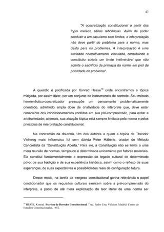 47



                                               "A concretização constitucional a partir dos
                                       topoi merece sérias reticências. Além de poder
                                       conduzir a um casuísmo sem limites, a interpretação
                                       não deve partir do problema para a norma, mas
                                       desta para os problemas. A interpretação é uma
                                       atividade normativamente vinculada, constituindo a
                                       constitutio scripta um limite ineliminável que não
                                       admite o sacrifício da primazia da norma em prol da
                                       prioridade do problema".




        A questão é pacificada por Konrad Hesse19 onde encontramos a tópica
mitigada, por assim dizer, por um conjunto de instrumentos de controle. Seu método
hermenêutico-concretizador            pressupõe       um      pensamento         problematicamente
orientado, admitindo ampla dose de criatividade do intérprete que, deve estar
consciente dos condicionamentos contidos em sua pré-compreensão, para evitar a
arbitrariedade; ademais, sua atuação tópica está sempre limitada pela norma e pelos
princípios de interpretação constitucional.

        Na contramão da doutrina, Um dos autores a quem a tópica de Theodor
Viehweg mais influenciou foi sem dúvida Peter Häberle, criador do Método
Concretista da “Constituição Aberta.” Para ele, a Constituição não se limita a uma
mera reunião de normas, tampouco é determinada unicamente por fatores materiais.
Ela constitui fundamentalmente a expressão do legado cultural de determinado
povo, de sua tradição e de sua experiência histórica, assim como o reflexo de suas
esperanças, de suas expectativas e possibilidades reais de configuração futura.

        Desse modo, na tarefa da exegese constitucional ganha relevância o papel
condicionador que os requisitos culturais exercem sobre a pré-compreensão do
intérprete, a ponto de até mera explicitação do teor literal de uma norma ser



19
  HESSE, Konrad. Escritos de Derecho Constitucional. Trad. Pedro Cruz Villalon. Madrid: Centro de
Estudios Constitucionales, 1992.
 